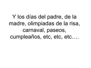 Y los días del padre, de la madre, olimpiadas de la risa, carnaval, paseos, cumpleaños, etc, etc, etc….