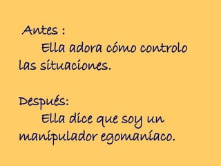 Antes :  Ella adora cómo controlo las situaciones.  Después:  Ella dice que soy un manipulador egomaníaco.  