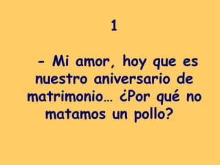 1  - Mi amor, hoy que es nuestro aniversario de matrimonio… ¿Por qué no matamos un pollo?   