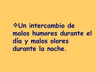 Un intercambio de malos humores durante el día y malos olores durante la noche.   