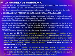 IV. LA PROMESA DE MATRIMONIO
  Las prácticas o costumbres actuales no tienen relación alguna con lo que habla la escritura
 respecto de este asunto y las implicancias que este tenia.
  No debemos mezclar nuestras practicas modernas con este punto tan relevante del pacto.
1. SERIEDAD DE LA PROMESA O COMPROMISO FORMAL PARA CASARSE
  Actualmente se considera como un periodo de prueba. Implica un “ir juntos oficialmente”
 con la intensión de casarse, evidentemente no hay nada obligatorio en ello, pudiendo, si
 alguno de los 2 lo estima conveniente, “terminar la relación”.
  En la Biblia sin embargo este compromiso era totalmente obligatorio, en efecto era la
 primera etapa del Matrimonio. Era acá cuando se hacia el pacto matrimonial, una vez
 hecho, a los cónyuges se les llama “desposados” o “prometidos” – no implicaba la
 convivencia.
  Este compromiso solo podía disolverlo la muerte del cónyuge o el divorcio:
   Deuteronomio 22:23 “Si una muchacha virgen es prometida de un hombre, y otro
   hombre la encuentra en la ciudad y se acuesta con ella, serán llevados los dos ante el
   tribunal de la ciudad, donde serán condenados a morir apedreados: la joven por no pedir
   socorro estando en plena ciudad, y el hombre por deshonrar a la mujer de su prójimo. Así
   acabarán con el mal que haya en medio de ustedes” (importante: notar contrastes y
   similitudes con vs 22 y 28-29)
   Mateo 1:18-24 “El origen de Jesucristo fue este: María, su madre, estaba
   comprometida para casarse con José; pero antes que vivieran juntos, se encontró encinta
   por el poder del Espíritu Santo. José, su marido, que era un hombre justo y no quería
   denunciar públicamente a María, decidió separarse de ella en secreto”
 