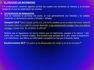 3. EL PROCESO DE MATRIMONIO
  A continuación veremos algunos puntos los cuales nos recrearan la manera y el proceso
 mediante el cual se celebraban las uniones

a. La Ceremonia de desposorios
   Acá se realizaba la promesa del pacto, la cual generalmente era hablada y se sellaba
   mediante un documento escrito y firmado + alhajas.

   Ezequiel 16:8 “Volví a pasar junto a ti, y te miré; estabas ya en la edad del amor. Extendí
   mi manto sobre ti, y cubrí tu cuerpo desnudo, y me comprometí contigo; hice una alianza
   contigo, y fuiste mía. Yo, el Señor, lo afirmo”

   Nótese que el desposorio no era lo mismo que el matrimonio, pasaba a lo menos 1 año
   entre uno y otro (3 meses viudas). Era durante este período de un año, entre el desposorio
   y el matrimonio, que María se halló haber concebido un hijo por el Espíritu Santo.

   Deuteronomio 20:7 “¿Y quien se ha desposado con mujer y no la ha tomado?”
 