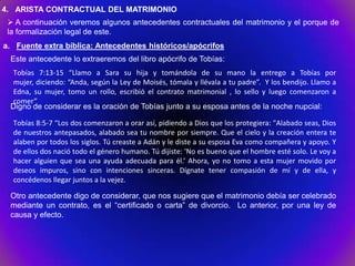 4. ARISTA CONTRACTUAL DEL MATRIMONIO
  A continuación veremos algunos antecedentes contractuales del matrimonio y el porque de
 la formalización legal de este.
a. Fuente extra bíblica: Antecedentes históricos/apócrifos
 Este antecedente lo extraeremos del libro apócrifo de Tobías:
 Tobías 7:13-15 “Llamo a Sara su hija y tomándola de su mano la entrego a Tobías por
 mujer, diciendo: “Anda, según la Ley de Moisés, tómala y llévala a tu padre”. Y los bendijo. Llamo a
 Edna, su mujer, tomo un rollo, escribió el contrato matrimonial , lo sello y luego comenzaron a
 comer”
 Digno de considerar es la oración de Tobías junto a su esposa antes de la noche nupcial:

  Tobías 8:5-7 “Los dos comenzaron a orar así, pidiendo a Dios que los protegiera: "Alabado seas, Dios
  de nuestros antepasados, alabado sea tu nombre por siempre. Que el cielo y la creación entera te
  alaben por todos los siglos. Tú creaste a Adán y le diste a su esposa Eva como compañera y apoyo. Y
  de ellos dos nació todo el género humano. Tú dijiste: 'No es bueno que el hombre esté solo. Le voy a
  hacer alguien que sea una ayuda adecuada para él.’ Ahora, yo no tomo a esta mujer movido por
  deseos impuros, sino con intenciones sinceras. Dígnate tener compasión de mí y de ella, y
  concédenos llegar juntos a la vejez.

 Otro antecedente digo de considerar, que nos sugiere que el matrimonio debía ser celebrado
 mediante un contrato, es el “certificado o carta” de divorcio. Lo anterior, por una ley de
 causa y efecto.
 