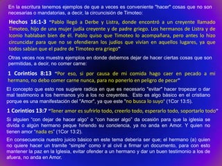 En la escritura tenemos ejemplos de que a veces es conveniente "hacer" cosas que no son
necesarias o mandatorias, a decir, la circuncisión de Timoteo:
 Hechos 16:1-3 “Pablo llegó a Derbe y Listra, donde encontró a un creyente llamado
 Timoteo, hijo de una mujer judía creyente y de padre griego. Los hermanos de Listra y de
 Iconio hablaban bien de él. Pablo quiso que Timoteo lo acompañara, pero antes lo hizo
 circuncidar para que no se ofendieran los judíos que vivían en aquellos lugares, ya que
 todos sabían que el padre de Timoteo era griego”
Otras veces nos muestra ejemplos en donde debemos dejar de hacer ciertas cosas que son
permitidas, a decir, no comer carne:

1 Corintios 8:13 “Por eso, si por causa de mi comida hago caer en pecado a mi
hermano, no debo comer carne nunca, para no ponerlo en peligro de pecar”
El concepto que esto nos sugiere radica en que es necesario "evitar" hacer tropezar o dar
mal testimonio a los hermanos y/o a los no creyentes. Esto es algo básico en el cristiano
porque es una manifestación del "Amor", ya que este "no busca lo suyo“ (1Cor 13:5).
1 Corintios 13:7 “Tener amor es sufrirlo todo, creerlo todo, esperarlo todo, soportarlo todo”
Si alguien “con dejar de hacer algo” o “con hacer algo” da ocasión para que la iglesia se
divida o algún hermano peque hiriendo su conciencia, ya no anda en Amor. Y quien no
tienen amor “nada es” (1Cor 13:2).
En consecuencia nuestro juicio básico en este tema debería ser que; el hermano (a) quien
no quiere hacer un tramite “simple” como ir al civil a firmar un documento, para con esto
mantener la paz en la Iglesia, evitar ofender a un hermano y dar un buen testimonio a los de
afuera, no anda en Amor.
 