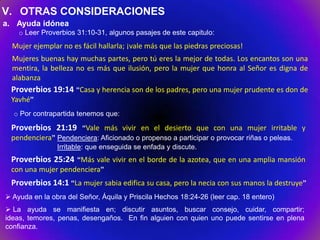 V. OTRAS CONSIDERACIONES
a. Ayuda idónea
    o Leer Proverbios 31:10-31, algunos pasajes de este capitulo:
  Mujer ejemplar no es fácil hallarla; ¡vale más que las piedras preciosas!
 Mujeres buenas hay muchas partes, pero tú eres la mejor de todas. Los encantos son una
 mentira, la belleza no es más que ilusión, pero la mujer que honra al Señor es digna de
 alabanza
 Proverbios 19:14 “Casa y herencia son de los padres, pero una mujer prudente es don de
 Yavhé”
  o Por contrapartida tenemos que:

 Proverbios 21:19 “Vale más vivir en el desierto que con una mujer irritable y
 pendenciera” Pendenciera: Aficionado o propenso a participar o provocar riñas o peleas.
                Irritable: que enseguida se enfada y discute.
 Proverbios 25:24 “Más vale vivir en el borde de la azotea, que en una amplia mansión
 con una mujer pendenciera”
 Proverbios 14:1 “La mujer sabia edifica su casa, pero la necia con sus manos la destruye”
 Ayuda en la obra del Señor, Áquila y Priscila Hechos 18:24-26 (leer cap. 18 entero)
 La ayuda se manifiesta en; discutir asuntos, buscar consejo, cuidar, compartir;
ideas, temores, penas, desengaños. En fin alguien con quien uno puede sentirse en plena
confianza.
 