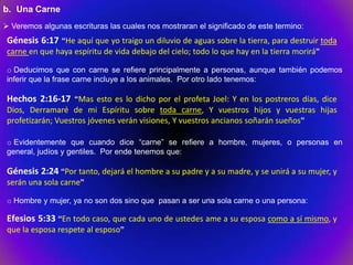 b. Una Carne
 Veremos algunas escrituras las cuales nos mostraran el significado de este termino:
 Génesis 6:17 “He aquí que yo traigo un diluvio de aguas sobre la tierra, para destruir toda
 carne en que haya espíritu de vida debajo del cielo; todo lo que hay en la tierra morirá”

 o Deducimos que con carne se refiere principalmente a personas, aunque también podemos
 inferir que la frase carne incluye a los animales. Por otro lado tenemos:

 Hechos 2:16-17 “Mas esto es lo dicho por el profeta Joel: Y en los postreros días, dice
 Dios, Derramaré de mi Espíritu sobre toda carne, Y vuestros hijos y vuestras hijas
 profetizarán; Vuestros jóvenes verán visiones, Y vuestros ancianos soñarán sueños”

 o Evidentemente que cuando dice “carne” se refiere a hombre, mujeres, o personas en
 general, judíos y gentiles. Por ende tenemos que:

 Génesis 2:24 “Por tanto, dejará el hombre a su padre y a su madre, y se unirá a su mujer, y
 serán una sola carne”

 o Hombre y mujer, ya no son dos sino que pasan a ser una sola carne o una persona:

 Efesios 5:33 “En todo caso, que cada uno de ustedes ame a su esposa como a sí mismo, y
 que la esposa respete al esposo”
 
