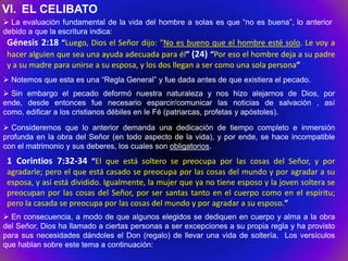 VI. EL CELIBATO
 La evaluación fundamental de la vida del hombre a solas es que “no es buena”, lo anterior
debido a que la escritura indica:
 Génesis 2:18 “Luego, Dios el Señor dijo: "No es bueno que el hombre esté solo. Le voy a
 hacer alguien que sea una ayuda adecuada para él” (24) “Por eso el hombre deja a su padre
 y a su madre para unirse a su esposa, y los dos llegan a ser como una sola persona”
 Notemos que esta es una “Regla General” y fue dada antes de que existiera el pecado.
 Sin embargo el pecado deformó nuestra naturaleza y nos hizo alejarnos de Dios, por
ende, desde entonces fue necesario esparcir/comunicar las noticias de salvación , así
como, edificar a los cristianos débiles en le Fé (patriarcas, profetas y apóstoles).

 Consideremos que lo anterior demanda una dedicación de tiempo completo e inmersión
profunda en la obra del Señor (en todo aspecto de la vida), y por ende, se hace incompatible
con el matrimonio y sus deberes, los cuales son obligatorios.
 1 Corintios 7:32-34 “El que está soltero se preocupa por las cosas del Señor, y por
 agradarle; pero el que está casado se preocupa por las cosas del mundo y por agradar a su
 esposa, y así está dividido. Igualmente, la mujer que ya no tiene esposo y la joven soltera se
 preocupan por las cosas del Señor, por ser santas tanto en el cuerpo como en el espíritu;
 pero la casada se preocupa por las cosas del mundo y por agradar a su esposo.”
 En consecuencia, a modo de que algunos elegidos se dediquen en cuerpo y alma a la obra
del Señor, Dios ha llamado a ciertas personas a ser excepciones a su propia regla y ha provisto
para sus necesidades dándoles el Don (regalo) de llevar una vida de soltería. Los versículos
que hablan sobre este tema a continuación:
 