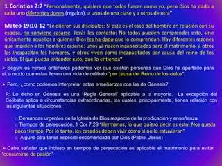 1 Corintios 7:7 “Personalmente, quisiera que todos fueran como yo; pero Dios ha dado a
 cada uno diferentes dones (regalos), a unos de una clase y a otros de otra”

 Mateo 19:10-12 “Le dijeron sus discípulos: Si este es el caso del hombre en relación con su
 esposa, no conviene casarse. Jesús les contestó: No todos pueden comprender esto, sino
 únicamente aquellos a quienes Dios les ha dado que lo comprendan. Hay diferentes razones
 que impiden a los hombres casarse: unos ya nacen incapacitados para el matrimonio, a otros
 los incapacitan los hombres, y otros viven como incapacitados por causa del reino de los
 cielos. El que pueda entender esto, que lo entienda”
 Según los versos anteriores podemos ver que existen personas que Dios ha apartado para
si, a modo que estas lleven una vida de celibato “por causa del Reino de los cielos”.

 Pero, ¿como podemos interpretar estas enseñanzas con las de Génesis?

 R: Lo dicho en Génesis es una “Regla General” aplicable a la mayoría. La excepción del
 Celibato aplica a circunstancias extraordinarias, las cuales, principalmente, tienen relación con
 las siguientes situaciones:

     o Demandas urgentes de la Iglesia de Dios respecto de la predicación y enseñanza
     o Tiempos de persecución, 1 Cor 7:29 “Hermanos, lo que quiero decir es esto: Nos queda
     poco tiempo. Por lo tanto, los casados deben vivir como si no lo estuvieran”
     o Alguna otra tarea especial encomendada por Dios (Pablo, Jesús)

 Cabe señalar que incluso en tiempos de persecución es aplicable el matrimonio para evitar
“consumirse de pasión”
 