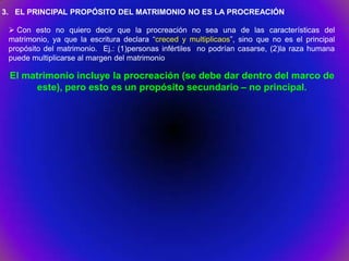 3. EL PRINCIPAL PROPÓSITO DEL MATRIMONIO NO ES LA PROCREACIÓN

  Con esto no quiero decir que la procreación no sea una de las características del
 matrimonio, ya que la escritura declara “creced y multiplicaos”, sino que no es el principal
 propósito del matrimonio. Ej.: (1)personas infértiles no podrían casarse, (2)la raza humana
 puede multiplicarse al margen del matrimonio

 El matrimonio incluye la procreación (se debe dar dentro del marco de
      este), pero esto es un propósito secundario – no principal.
 