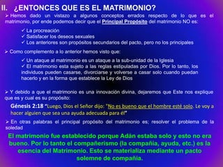 II. ¿ENTONCES QUE ES EL MATRIMONIO?
 Hemos dado un vistazo a algunos conceptos errados respecto de lo que es el
matrimonio, por ende podemos decir que el Principal Propósito del matrimonio NO es:
        La procreación
        Satisfacer los deseos sexuales
        Los anteriores son propósitos secundarios del pacto, pero no los principales
 Como complemento a lo anterior hemos visto que:
        Un ataque al matrimonio es un ataque a la sub-unidad de la Iglesia
        El matrimonio esta sujeto a las reglas estipuladas por Dios. Por lo tanto, los
       individuos pueden casarse, divorciarse y volverse a casar solo cuando puedan
       hacerlo y en la forma que establece la Ley de Dios

 Y debido a que el matrimonio es una innovación divina, dejaremos que Este nos explique
que es y cual es su propósito:
  Génesis 2:18 “Luego, Dios el Señor dijo: "No es bueno que el hombre esté solo. Le voy a
  hacer alguien que sea una ayuda adecuada para él”
 En otras palabras el principal propósito del matrimonio es; resolver el problema de la
soledad
 El matrimonio fue establecido porque Adán estaba solo y esto no era
 bueno. Por lo tanto el compañerismo (la compañía, ayuda, etc.) es la
    esencia del Matrimonio. Esto se materializa mediante un pacto
                         solemne de compañía.
 