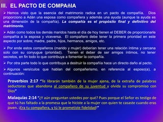 III. EL PACTO DE COMPAñIA
 Hemos visto que la esencia del matrimonio radica en un pacto de compañía. Dios
proporciono a Adán una esposa como compañera y además una ayuda (aunque la ayuda es
una dimensión de la compañía). La compañía es el propósito final y definitivo del
matrimonio.
 Adán como todos los demás maridos hasta el día de hoy tienen el DEBER de proporcionarle
compañía a la esposa y viceversa. El compañero debe tener la primera prioridad en este
aspecto por sobre; madre, padre, hijos, hermanos, amigos, etc.
 Por ende estos compañeros (marido y mujer) deberían tener una relación íntima y cercana
solo con su conyugue (prioridad). Tienen el deber de ser amigos íntimos, no tener
secretos, en fin todo lo que contribuya a fomentar la compañía.
 Por otra parte todo lo que contribuya a destruir la compañía hace un directo daño al pacto.
 Algunos versículos que hablan del compañerismo, en referencia al esposo(a), a
continuación:

  Proverbios 2:17 “Te librarán también de la mujer ajena, de la extraña de palabras
  seductoras que abandona al compañero de su juventud y olvida su compromiso con
  Dios”
  Malaquías 2:14 “¿Y aún preguntan ustedes por qué? Pues porque el Señor es testigo de
  que tú has faltado a la promesa que le hiciste a la mujer con quien te casaste cuando eras
  joven. ¡Era tu compañera, y tú le prometiste fidelidad!”
 