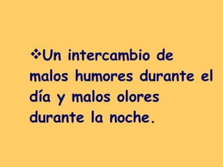 Un intercambio de malos humores durante el día y malos olores durante la noche.   