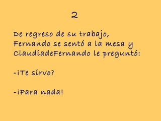 2
De regreso de su trabajo,
Fernando se sentó a la mesa y
ClaudiadeFernando le preguntó:

-¡Te sirvo?

-¡Para nada!
 