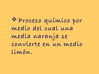  Proceso químico por
medio del cual una
media naranja se
convierte en un medio
limón.
 