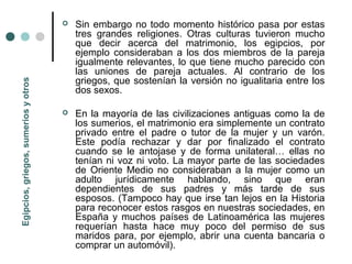    Sin embargo no todo momento histórico pasa por estas
                                          tres grandes religiones. Otras culturas tuvieron mucho
                                          que decir acerca del matrimonio, los egipcios, por
                                          ejemplo consideraban a los dos miembros de la pareja
                                          igualmente relevantes, lo que tiene mucho parecido con
                                          las uniones de pareja actuales. Al contrario de los
                                          griegos, que sostenían la versión no igualitaria entre los
Egipcios, griegos, sumerios y otros




                                          dos sexos.

                                         En la mayoría de las civilizaciones antiguas como la de
                                          los sumerios, el matrimonio era simplemente un contrato
                                          privado entre el padre o tutor de la mujer y un varón.
                                          Este podía rechazar y dar por finalizado el contrato
                                          cuando se le antojase y de forma unilateral… ellas no
                                          tenían ni voz ni voto. La mayor parte de las sociedades
                                          de Oriente Medio no consideraban a la mujer como un
                                          adulto jurídicamente hablando, sino que eran
                                          dependientes de sus padres y más tarde de sus
                                          esposos. (Tampoco hay que irse tan lejos en la Historia
                                          para reconocer estos rasgos en nuestras sociedades, en
                                          España y muchos países de Latinoamérica las mujeres
                                          requerían hasta hace muy poco del permiso de sus
                                          maridos para, por ejemplo, abrir una cuenta bancaria o
                                          comprar un automóvil).
 