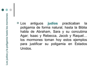 Los judíos y la poligamia hasta los mormones




                                                  Los antiguos judíos practicaban la
                                                   poligamia de forma natural, hasta la Biblia
                                                   habla de Abraham, Sara y su concubina
                                                   Agar; Isaac y Rebecca, Jacob y Raquel…
                                                   los mormones toman hoy estos ejemplos
                                                   para justificar su poligamia en Estados
                                                   Unidos.
 
