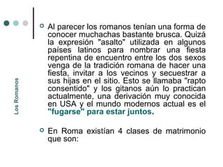    Al parecer los romanos tenían una forma de
                  conocer muchachas bastante brusca. Quizá
                  la expresión "asalto" utilizada en algunos
                  países latinos para nombrar una fiesta
                  repentina de encuentro entre los dos sexos
                  venga de la tradición romana de hacer una
                  fiesta, invitar a los vecinos y secuestrar a
                  sus hijas en el sitio. Esto se llamaba "rapto
Los Romanos




                  consentido" y los gitanos aún lo practican
                  actualmente, una derivación muy conocida
                  en USA y el mundo modernos actual es el
                  "fugarse" para estar juntos.

                 En Roma existían 4 clases de matrimonio
                  que son:
 
