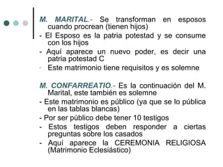 M. MARITAL.- Se transforman en esposos
   cuando procrean (tienen hijos)
- El Esposo es la patria potestad y se consume
   con los hijos
- Aquí aparece un nuevo poder, es decir una
   patria potestad C
- Este matrimonio tiene requisitos y es solemne


M. CONFARREATIO.- Es la continuación del M.
   Marital, este también es solemne
- Este matrimonio es público (ya que se lo pública
   en las tablas blancas)
- Por ser público debe tener 10 testigos
- Estos testigos deben responder a ciertas
   preguntas sobre los casados
- Aquí aparece la CEREMONIA RELIGIOSA
   (Matrimonio Eclesiástico)
 