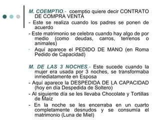 M. COEMPTIO.- coemptio quiere decir CONTRATO
   DE COMPRA VENTA
- Este se realiza cuando los padres se ponen de
   acuerdo
- Este matrimonio se celebra cuando hay algo de por
   medio (como deudas, carros, terrenos o
   animales)
- Aquí aparece el PEDIDO DE MANO (en Roma
   Pedido de Capacidad)

M. DE LAS 3 NOCHES.- Este sucede cuando la
   mujer era usada por 3 noches, se transformaba
   inmediatamente en Esposa
- Aquí aparece la DESPEDIDA DE LA CAPACIDAD
   (hoy en día Despedida de Soltero)
- Al siguiente día se les llevaba Chocolate y Tortillas
   de Maíz
- En la noche se les encerraba en un cuarto
   completamente desnudos y se consumía el
   matrimonio (Luna de Miel)
 