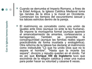    Cuando se derrumba el Imperio Romano, a fines de
                                  la Edad Antigua, la Iglesia Católica Medieval toma
                                  las riendas de la ética y la moral en Occidente.
                                  Comienzan los tiempos del oscurantismo sexual y
                                  los tabúes estrictos dentro de la pareja.
Con la Iglesia hemos topado




                                 El matrimonio es concebido como una unión de
                                  iguales ante Dios (aunque no ante la ley humana).
                                  Se impone la monogamia formal (aunque aparece
                                  el amancebamiento de amantes, cortesanas/os y
                                  barraganas).     También        se    proscribe    la
                                  consanguinidad (aunque las familias reales siguen
                                  practicándola de forma inusitada y endogámica).
                                  Otra reforma de la Iglesia fue declarar el matrimonio
                                  como indisoluble "Lo que ha unido Dios que no lo
                                  separe el hombre", "Hasta que la muerte los
                                  separe", divorcio y repudio quedan en el olvido. Tal
                                  es así que Enrique VIII de Inglaterra tuvo que
                                  escindirse de la religión católica y crear una nueva
                                  para poder hacer su voluntad y casarse 6 veces.
 
