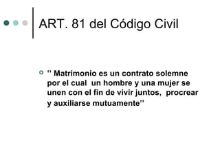 ART. 81 del Código Civil


   ’’ Matrimonio es un contrato solemne
    por el cual un hombre y una mujer se
    unen con el fin de vivir juntos, procrear
    y auxiliarse mutuamente’’
 