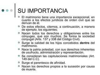 SU IMPORTANCIA
   El matrimonio tiene una importancia excepcional, en
    cuanto a los efectos jurídicos de orden civil que se
    derivan de él.
   De estos efectos, citemos, a continuación, a manera
    de ejemplo, los siguientes;
   Nacen todos los derechos y obligaciones entre los
    cónyuges, que son muchos. Se forma la sociedad
    conyugal (Arts. 137 y 338 del Código Civil).
   Surge la calidad de los hijos concebidos dentro del
    matrimonio.
   Nace la patria potestad, con sus derechos inherentes
    de usufructo, administración y representación.
   Se consideran las capitulaciones matrimoniales (Art.
    149 del C.C).
   Surge el parentesco de afinidad.
   Nacen los derechos propios a la sucesión por causa
    de muerte.
 