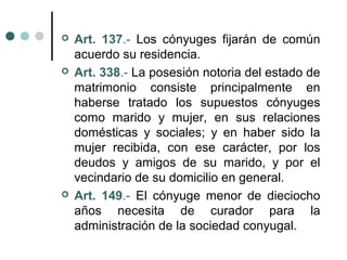    Art. 137.- Los cónyuges fijarán de común
    acuerdo su residencia.
   Art. 338.- La posesión notoria del estado de
    matrimonio consiste principalmente en
    haberse tratado los supuestos cónyuges
    como marido y mujer, en sus relaciones
    domésticas y sociales; y en haber sido la
    mujer recibida, con ese carácter, por los
    deudos y amigos de su marido, y por el
    vecindario de su domicilio en general.
   Art. 149.- El cónyuge menor de dieciocho
    años necesita de curador para la
    administración de la sociedad conyugal.
 