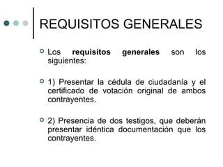 REQUISITOS GENERALES
   Los requisitos     generales    son   los
    siguientes:

   1) Presentar la cédula de ciudadanía y el
    certificado de votación original de ambos
    contrayentes.

   2) Presencia de dos testigos, que deberán
    presentar idéntica documentación que los
    contrayentes.
 