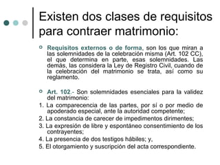 Existen dos clases de requisitos
para contraer matrimonio:
   Requisitos externos o de forma, son los que miran a
    las solemnidades de la celebración misma (Art. 102 CC),
    el que determina en parte, esas solemnidades. Las
    demás, las considera la Ley de Registro Civil, cuando de
    la celebración del matrimonio se trata, así como su
    reglamento.

  Art. 102.- Son solemnidades esenciales para la validez
   del matrimonio:
1. La comparecencia de las partes, por sí o por medio de
   apoderado especial, ante la autoridad competente;
2. La constancia de carecer de impedimentos dirimentes;
3. La expresión de libre y espontáneo consentimiento de los
   contrayentes;
4. La presencia de dos testigos hábiles; y,
5. El otorgamiento y suscripción del acta correspondiente.
 
