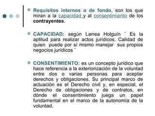    Requisitos internos o de fondo, son los que
    miran a la capacidad y al consentimiento de los
    contrayentes.

   CAPACIDAD: según Larrea Holguín ¨ Es la
    aptitud para realizar actos jurídicos. Calidad de
    quien puede por sí mismo manejar sus propios
    negocios jurídicos ¨

   CONSENTIMIENTO: es un concepto jurídico que
    hace referencia a la exteriorización de la voluntad
    entre dos o varias personas para aceptar
    derechos y obligaciones. Su principal marco de
    actuación es el Derecho civil y, en especial, el
    Derecho de obligaciones y de contratos, en
    dónde el consentimiento juega un papel
    fundamental en el marco de la autonomía de la
    voluntad.
 