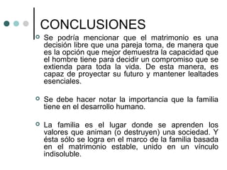 CONCLUSIONES
   Se podría mencionar que el matrimonio es una
    decisión libre que una pareja toma, de manera que
    es la opción que mejor demuestra la capacidad que
    el hombre tiene para decidir un compromiso que se
    extienda para toda la vida. De esta manera, es
    capaz de proyectar su futuro y mantener lealtades
    esenciales.

   Se debe hacer notar la importancia que la familia
    tiene en el desarrollo humano.

   La familia es el lugar donde se aprenden los
    valores que animan (o destruyen) una sociedad. Y
    ésta sólo se logra en el marco de la familia basada
    en el matrimonio estable, unido en un vínculo
    indisoluble.
 