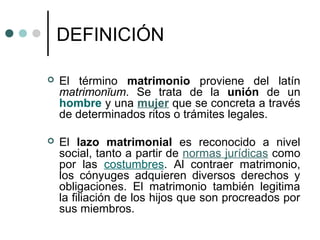 DEFINICIÓN

   El término matrimonio proviene del latín
    matrimonĭum. Se trata de la unión de un
    hombre y una mujer que se concreta a través
    de determinados ritos o trámites legales.

   El lazo matrimonial es reconocido a nivel
    social, tanto a partir de normas jurídicas como
    por las costumbres. Al contraer matrimonio,
    los cónyuges adquieren diversos derechos y
    obligaciones. El matrimonio también legitima
    la filiación de los hijos que son procreados por
    sus miembros.
 