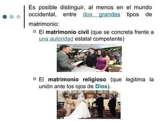 Es posible distinguir, al menos en el mundo
occidental, entre dos grandes tipos de
matrimonio:
  El matrimonio civil (que se concreta frente a
   una autoridad estatal competente)




    El matrimonio religioso (que legitima la
     unión ante los ojos de Dios).
 