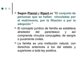    Según Planiol y Ripert es "El conjunto de
    personas que se hallan vinculadas por
    el matrimonio, por la filiación o por la
    adopción "
   El concepto jurídico de familia se establece
    alrededor     del    parentesco     y     así
    comprende vínculos conyugales, de sangre
    o puramente civiles.
   La familia es una institución natural, con
    derechos anteriores a los del estado y
    superiores a toda ley positiva.
 