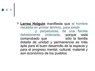    Larrea Holguín manifiesta que el hombre
    necesita en primer término, para existir
              y perpetuarse, de una familia
    debidamente ordenada, porque está
    comprobado que               sólo la familia
    dotada de unidad y permanencia es más
    apta para el buen desarrollo de la especie y
    para el progreso mental, cultural, material y
    aún económico de los pueblos.
 