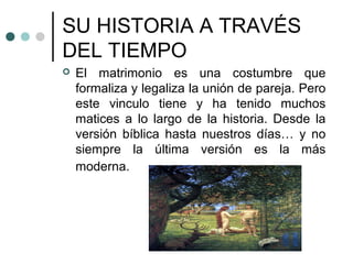 SU HISTORIA A TRAVÉS
DEL TIEMPO
   El matrimonio es una costumbre que
    formaliza y legaliza la unión de pareja. Pero
    este vinculo tiene y ha tenido muchos
    matices a lo largo de la historia. Desde la
    versión bíblica hasta nuestros días… y no
    siempre la última versión es la más
    moderna.
 
