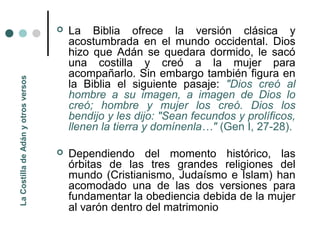    La Biblia ofrece la versión clásica y
                                         acostumbrada en el mundo occidental. Dios
                                         hizo que Adán se quedara dormido, le sacó
                                         una costilla y creó a la mujer para
                                         acompañarlo. Sin embargo también figura en
La Costilla de Adán y otros versos




                                         la Biblia el siguiente pasaje: "Dios creó al
                                         hombre a su imagen, a imagen de Dios lo
                                         creó; hombre y mujer los creó. Dios los
                                         bendijo y les dijo: "Sean fecundos y prolíficos,
                                         llenen la tierra y domínenla…" (Gen I, 27-28).

                                        Dependiendo del momento histórico, las
                                         órbitas de las tres grandes religiones del
                                         mundo (Cristianismo, Judaísmo e Islam) han
                                         acomodado una de las dos versiones para
                                         fundamentar la obediencia debida de la mujer
                                         al varón dentro del matrimonio
 