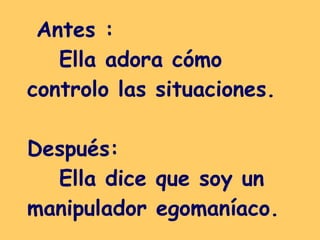 Antes :  Ella adora cómo controlo las situaciones.  Después:  Ella dice que soy un manipulador egomaníaco.  