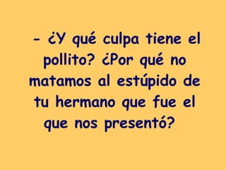 - ¿Y qué culpa tiene el pollito? ¿Por qué no matamos al estúpido de tu hermano que fue el que nos presentó?   