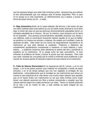 que los esposos tengan que estar todo el tiempo juntos…tampoco hay que sofocar
al otro demandándole que nos dedique todo el tiempo disponible. Pero si para
mí mi pareja es lo más importante, yo definitivamente voy a desear y buscar la
forma de pasar tiempo con él….a solas.


4.- Baja Autoestima:Amén de lo súper-utilizado del término y del hecho de que
con tanto material sobre auto-estima ya uno se siente medio anormal si no la tiene
baja, lo cierto del caso es que las personas emocionalmente saludables tienen un
concepto saludable de sí mismos. No son ‗lo máximo‘, pero tampoco son la ‗lacra
de la sociedad‘. Una persona emocionalmente saludable reconoce sus dones y
sus defectos, está en crecimiento buscando mejorar aquello en lo que es falible,
se perdona a sí misma sus errores y miserias, los acepta con humildad y trata de
aprender de ellos. Esta visión de uno mismo es especialmente importante en el
matrimonio ya que está elevada al cuadrado. Podemos y debemos ser
complemento ayudándonos mutuamente a mantener un buen balance y auto-
estima…. o podemos hacernos daño afectando la estima del otro y perdiendo el
equilibrio en el matrimonio. Si tu pareja sufre de baja auto-estima, le toca
enfrentar el problema de frente y buscar la ayuda que sea necesaria. Pero más
que nada, necesita de una pareja que le motive a enfrentar esos problemas y que
cuente con él para aportar el necesario balance de auto-estima en el matrimonio.


5.- Falta de Valores Elementales:En la experiencia del Dr. Leman, y en la mía
propia…y en la de tantos autores cuyo material he compartido a través de estos
artículos, y en la de tantas parejas que nos han regalado el privilegio de sus
testimonios, indiscutiblemente que la moraleja es: los matrimonios que toman en
cuenta la cara espiritual de la vida tienen una mucho mejor relación que aquellos
que no lo hacen. Estos son matrimonios en los que tanto hombre como mujer
tienen una relación personal con Dios y ambos comprenden y aceptan que hay
valores eternos según los cuales enmarcan sus vidas. Tienen un sentido profundo
de la vida y de su misión en ella…y este sentido es parte integral de sus
matrimonios.
 
