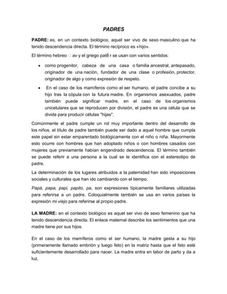 PADRES
PADRE: es, en un contexto biológico, aquel ser vivo de sexo masculino que ha
tenido descendencia directa. El término recíproco es «hijo».
                                    ‧tḗ
El término hebreo ʼav y el griego pa r se usan con varios sentidos:

      como progenitor, cabeza de una casa o familia ancestral, antepasado,
      originador de una nación, fundador de una clase o profesión, protector,
      originador de algo y como expresión de respeto.

       En el caso de los mamíferos como el ser humano, el padre concibe a su
      hijo tras la cópula con la futura madre. En organismos asexuados, padre
      también puede significar madre, en el caso de los organismos
      unicelulares que se reproducen por división, el padre es una célula que se
      divide para producir células "hijas".

Comúnmente el padre cumple un rol muy importante dentro del desarrollo de
los niños, el título de padre también puede ser dado a aquel hombre que cumpla
este papel sin estar emparentado biológicamente con el niño o niña. Mayormente
esto ocurre con hombres que han adoptado niños o con hombres casados con
mujeres que previamente habían engendrado descendencia. El término también
se puede referir a una persona a la cual se le identifica con el estereotipo de
padre.

La determinación de los lugares atribuidos a la paternidad han sido imposiciones
sociales y culturales que han ido cambiando con el tiempo.
Papá, papa, papi, papito, pa, son expresiones típicamente familiares utilizadas
para referirse a un padre. Coloquialmente también se usa en varios países la
expresión mi viejo para referirse al propio padre.

LA MADRE: en el contexto biológico es aquel ser vivo de sexo femenino que ha
tenido descendencia directa. El enlace maternal describe los sentimientos que una
madre tiene por sus hijos.

En el caso de los mamíferos como el ser humano, la madre gesta a su hijo
(primeramente llamado embrión y luego feto) en la matriz hasta que el feto esté
suficientemente desarrollado para nacer. La madre entra en labor de parto y da a
luz.
 