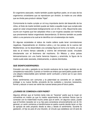 En organismo asexuado, madre también puede significar padre, en el caso de los
organismos unicelulares que se reproducen por división, la madre es una célula
que se divide para producir células "hijas".

Comúnmente la madre cumple un rol muy importante dentro del desarrollo de los
niños, el título de madre también puede ser dado a aquella mujer que cumpla este
papel sin estar emparentada biológicamente con el niño o niña. Mayormente esto
ocurre con mujeres que han adoptado niños o con mujeres casadas con hombres
que previamente habían engendrado descendencia. El término también se puede
referir a una persona a la cual se le identifica con el estereotipo de madre.

En algunas sociedades el status de madre soltera suele tener connotaciones
negativas. Especialmente en América Latina y en los países de la cuenca del
Mediterráneo, se ha desarrollado una compleja figura en torno a la madre, en que
ésta es al mismo tiempo cabecilla y víctima del entramado social, vinculada
directamente con el fenómeno del machismo. En México y otros países
latinoamericanos con una fuerte herencia hispana y amerindia, la figura de la
madre suele estar asociada, drásticamente, a valores disímbolos.


QUE SIGNIFICASERPADRES:
Concebir una vida y gestarla no es función exclusiva de la mujer, también es de
competencia masculina. Cuando un hombre se entera que será padre puede sentir
una alegría indescriptible pero también sentir confusión y temor por lo que viene
por delante.
Estos sentimientos son comunes y la paternidad se convierte en un desafío,
proteger a su nueva familia, proveerla de los cuidados y recursos necesarios,
formar y educar a nuevo ser serán las nuevas tareas para el futuro padre.


¿CUÁNDO SE COMIENZA A SER PADRE?
Algunos afirman que el hombre tarda más en ―hacerse‖ padre que la mujer en
convertirse en madre ya que la madre experimenta los cambios físicos que la
conectan con la maternidad mucho antes que el varón, en algunos casos, puede
que el hombre necesite ver a su hijo para conectarse emocionalmente con él. En
general, un varón comienza a transformarse en padre cuando decide tener un hijo
se apropia de este proyecto desde la idea y desde el sentimiento. Durante la
gestación, el hijo es para él una intuición, el vínculo que establece con él será de
 