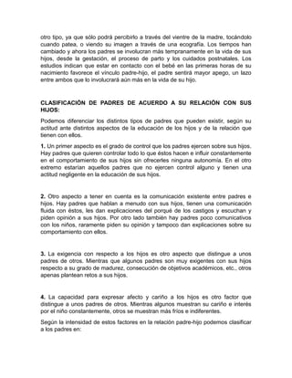 otro tipo, ya que sólo podrá percibirlo a través del vientre de la madre, tocándolo
cuando patea, o viendo su imagen a través de una ecografía. Los tiempos han
cambiado y ahora los padres se involucran más tempranamente en la vida de sus
hijos, desde la gestación, el proceso de parto y los cuidados postnatales. Los
estudios indican que estar en contacto con el bebé en las primeras horas de su
nacimiento favorece el vínculo padre-hijo, el padre sentirá mayor apego, un lazo
entre ambos que lo involucrará aún más en la vida de su hijo.



CLASIFICACIÓN DE PADRES DE ACUERDO A SU RELACIÓN CON SUS
HIJOS:
Podemos diferenciar los distintos tipos de padres que pueden existir, según su
actitud ante distintos aspectos de la educación de los hijos y de la relación que
tienen con ellos.
1. Un primer aspecto es el grado de control que los padres ejercen sobre sus hijos.
Hay padres que quieren controlar todo lo que éstos hacen e influir constantemente
en el comportamiento de sus hijos sin ofrecerles ninguna autonomía. En el otro
extremo estarían aquellos padres que no ejercen control alguno y tienen una
actitud negligente en la educación de sus hijos.


2. Otro aspecto a tener en cuenta es la comunicación existente entre padres e
hijos. Hay padres que hablan a menudo con sus hijos, tienen una comunicación
fluida con éstos, les dan explicaciones del porqué de los castigos y escuchan y
piden opinión a sus hijos. Por otro lado también hay padres poco comunicativos
con los niños, raramente piden su opinión y tampoco dan explicaciones sobre su
comportamiento con ellos.


3. La exigencia con respecto a los hijos es otro aspecto que distingue a unos
padres de otros. Mientras que algunos padres son muy exigentes con sus hijos
respecto a su grado de madurez, consecución de objetivos académicos, etc., otros
apenas plantean retos a sus hijos.


4. La capacidad para expresar afecto y cariño a los hijos es otro factor que
distingue a unos padres de otros. Mientras algunos muestran su cariño e interés
por el niño constantemente, otros se muestran más fríos e indiferentes.
Según la intensidad de estos factores en la relación padre-hijo podemos clasificar
a los padres en:
 