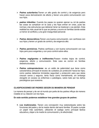  Padres autoritarios.Tienen un alto grado de control y de exigencia pero
     hacen poca demostración de afecto y tienen una pobre comunicación con
     sus hijos.

    padres infantiles: Cuando los papas no quieren ejercer su rol de padres
     las cosas se complican en la casa y los hijos entran en crisis, pues las
     normas y las estructuras que debieran tener se trastocan o se pierden. Esta
     realidad es más usual de lo que se piensa y ocurre en familias donde existe
     un temor al conflicto y una gran inseguridad personal.


    Padres democráticos.Tienen una buena comunicación, son cariñosos con
     sus hijos y tienen un grado de control y de exigencia alto.


    Padres permisivos. Padres cariñosos y con buena comunicación con sus
     hijos pero poco exigentes y con poco control sobre ellos.


    Padres negligentes o indiferentes.Poseen niveles bajos de control,
     exigencia, afecto y comunicación. Este caso es común en familias
     desestructuradas.

    Padres sobreprotectores: es un estilo de paternidad que tiene como
     característica principal el exceso de cuidados y/o protección hacia los hijos;
     como padres debemos brindarles seguridad y protección para que éstos
     crezcan sanos y seguros, tanto física como mentalmente, sin embargo
     otorgarlo en exceso es enfermizo o patológico, sobre todo por los daños
     psicológicos que ocasiona.


CLASIFICACIONES DE PADRES SEGÚN SU MANERA DE PENSAR
La manera de pensar y de ver el mundo por parte de los padres influye de manera
notable en su relación con los hijos.
En este sentido podemos establecer tres grandes grupos de padres:


   1. Los tradicionales. Tienen una concepción muy estereotipada sobre las
      funciones del padre y de la madre dentro del seno familiar. El padre cumple
      un papel más autoritario, utilizando el castigo como principal táctica
      educativa y dejan a la madre la comunicación y la afectividad.
 