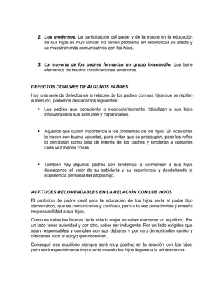 2. Los modernos. La participación del padre y de la madre en la educación
      de sus hijos es muy similar, no tienen problema en exteriorizar su afecto y
      se muestran más comunicativos con los hijos.


   3. La mayoría de los padres formarían un grupo intermedio, que tiene
      elementos de las dos clasificaciones anteriores.


DEFECTOS COMUNES DE ALGUNOS PADRES
Hay una serie de defectos en la relación de los padres con sus hijos que se repiten
a menudo, podemos destacar los siguientes:
      Los padres que consciente o inconscientemente ridiculizan a sus hijos
       infravalorando sus actitudes y capacidades.


      Aquellos que quitan importancia a los problemas de los hijos. En ocasiones
       lo hacen con buena voluntad, para evitar que se preocupen, pero los niños
       lo percibirán como falta de interés de los padres y tenderán a contarles
       cada vez menos cosas.


      También hay algunos padres con tendencia a sermonear a sus hijos
       destacando el valor de su sabiduría y su experiencia y desdeñando la
       experiencia personal del propio hijo.


ACTITUDES RECOMENDABLES EN LA RELACIÓN CON LOS HIJOS
El prototipo de padre ideal para la educación de los hijos sería el padre tipo
democrático, que es comunicativo y cariñoso, pero a la vez pone límites y enseña
responsabilidad a sus hijos.
Como en todas las facetas de la vida lo mejor es saber mantener un equilibrio. Por
un lado tener autoridad y por otro, saber ser indulgente. Por un lado exigirles que
sean responsables y cumplan con sus deberes y por otro demostrarles cariño y
ofrecerles todo el apoyo que necesiten.
Conseguir ese equilibrio siempre será muy positivo en la relación con los hijos,
pero será especialmente importante cuando los hijos lleguen a la adolescencia.
 