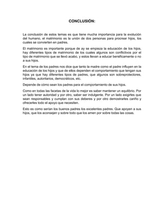 CONCLUSIÓN:


La conclusión de estos temas es que tiene mucha importancia para la evolución
del humano, el matrimonio es la unión de dos personas para procrear hijos, los
cuales se convierten en padres.
El matrimonio es importante porque de ay se empieza la educación de los hijos,
hay diferentes tipos de matrimonio de los cuales algunos son conflictivos por el
tipo de matrimonio que se llevó acabo, y estos llevan a educar benéficamente o no
a sus hijos.
En el tema de los padres nos dice que tanto la madre como el padre influyen en la
educación de los hijos y que de ellos dependen el comportamiento que tengan sus
hijos ya que hay diferentes tipos de padres, que algunos son sobreprotectores,
infantiles, autoritarios, democráticos, etc.
Depende de cómo sean los padres para el comportamiento de sus hijos.
Como en todas las facetas de la vida lo mejor es saber mantener un equilibrio. Por
un lado tener autoridad y por otro, saber ser indulgente. Por un lado exigirles que
sean responsables y cumplan con sus deberes y por otro demostrarles cariño y
ofrecerles todo el apoyo que necesiten.
Esto es como serían los buenos padres los excelentes padres. Que apoyen a sus
hijos, que los aconsejen y sobre todo que los amen por sobre todas las cosas.
 