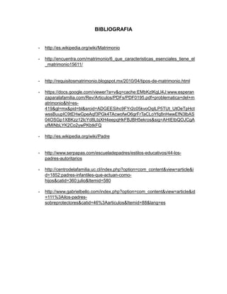 BIBLIOGRAFIA


-   http://es.wikipedia.org/wiki/Matrimonio

-   http://encuentra.com/matrimonio/6_que_caracteristicas_esenciales_tiene_el
    _matrimonio15611/


-   http://requisitosmatrimonio.blogspot.mx/2010/04/tipos-de-matrimonio.html

-   https://docs.google.com/viewer?a=v&q=cache:EMbKzIKgLl4J:www.esperan
    zaparalafamilia.com/Rev/Articulos/PDFs/PDF0195.pdf+problematica+del+m
    atrimonio&hl=es-
    419&gl=mx&pid=bl&srcid=ADGEESihc9FYr2c05kvoOqILP5TUt_UtOeTpHct
    wssBuupIC9tEHwGpeAqf3PGk4TAcwofwO6grFrTaCLoYfq8nHwwEfN3lbAS
    04OSGp1XBKzz12lcYd8LbjXH4eepqHkFBJBH5ekros&sig=AHIEtbQOJCgA
    ufMINbLYK2Co2ywPKbtkFQ

-   http://es.wikipedia.org/wiki/Padre


-   http://www.serpapas.com/escueladepadres/estilos-educativos/44-los-
    padres-autoritarios

-   http://centrodelafamilia.uc.cl/index.php?option=com_content&view=article&i
    d=1852:padres-infantiles-que-actuan-como-
    hijos&catid=360:julio&Itemid=580

-   http://www.gabrielbello.com/index.php?option=com_content&view=article&id
    =111%3Ailos-padres-
    sobreprotectores&catid=46%3Aarticulos&Itemid=88&lang=es
 