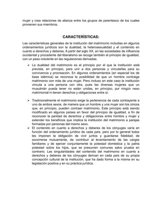 mujer y crea relaciones de alianza entre los grupos de parentesco de los cuales
provienen sus miembros.


                            CARACTERÍSTICAS:
Las características generales de la institución del matrimonio incluidas en algunos
ordenamientos jurídicos son la dualidad, la heterosexualidad y el contenido en
cuanto a derechos y deberes. A partir del siglo XX, en las sociedades de influencia
occidental y procedente del liberalismo se recoge también el principio de igualdad,
con un peso creciente en las regulaciones derivadas.
    La dualidad del matrimonio es el principio por el que la institución está
     prevista, en principio, para unir a dos personas y vincularlas para su
     convivencia y procreación. En algunos ordenamientos (en especial los de
     base islámica) se reconoce la posibilidad de que un hombre contraiga
     matrimonio con más de una mujer. Pero incluso en este caso la institución
     vincula a una persona con otra, pues las diversas mujeres que un
     musulmán pueda tener no están unidas, en principio, por ningún nexo
     matrimonial ni tienen derechos y obligaciones entre sí.

    Tradicionalmente el matrimonio exige la pertenencia de cada contrayente a
     uno de ambos sexos, de manera que un hombre y una mujer son los únicos
     que, en principio, pueden contraer matrimonio. Este principio está siendo
     modificado en algunos países en favor del principio de igualdad, a fin de
     reconocer la paridad de derechos y obligaciones entre hombre y mujer y
     extender los beneficios que implica la institución del matrimonio a parejas
     formadas por personas del mismo sexo.
    El contenido en cuanto a derechos y deberes de los cónyuges varía en
     función del ordenamiento jurídico de cada país, pero por lo general todos
     les imponen la obligación de vivir juntos y guardarse fidelidad, de
     socorrerse mutuamente, de contribuir al levantamiento de las cargas
     familiares y de ejercer conjuntamente la potestad doméstica y la patria
     potestad sobre los hijos, que se presumen comunes salvo prueba en
     contrario. Las singularidades del contenido del matrimonio en cuanto a
     derechos y deberes de los cónyuges derivan en cada país de su propia
     concepción cultural de la institución, que ha dado forma a la misma en su
     legislación positiva y en su práctica jurídica.
 