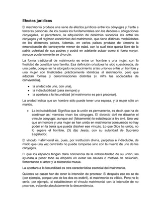 Efectos jurídicos
El matrimonio produce una serie de efectos jurídicos entre los cónyuges y frente a
terceras personas, de los cuales los fundamentales son los deberes u obligaciones
conyugales, el parentesco, la adquisición de derechos sucesora les entre los
cónyuges y el régimen económico del matrimonio, que tiene distintas modalidades
en los diferentes países. Además, en varios países produce de derecho la
emancipación del contrayente menor de edad, con lo cual éste queda libre de la
patria potestad de sus padres y podrá en adelante actuar como si fuera mayor,
aunque posteriormente se divorcie.
La forma tradicional de matrimonio es entre un hombre y una mujer, con la
finalidad de constituir una familia. Esa definición ortodoxa ha sido cuestionada, de
una parte, porque se ha otorgado reconocimiento a las uniones entre un hombre y
una mujer con finalidades prácticamente idénticas al matrimonio, pero que
adoptan formas y denominaciones distintas (v. infra las sociedades de
convivencia).
       la unidad (de uno, con una),
       la indisolubilidad (para siempre) y
       la apertura a la fecundidad (el matrimonio es para procrear).
La unidad indica que un hombre sólo puede tener una esposa, y la mujer sólo un
marido.
      La indisolubilidad: Significa que la unión es permanente, es decir, que ha de
      continuar así mientras vivan los cónyuges. El divorcio civil no disuelve el
      vínculo conyugal, aunque así (falsamente) lo establezca la ley civil. Una vez
      que un hombre y una mujer se han unido en matrimonio consumado no hay
      poder en la tierra que pueda disolver ese vínculo. Lo que Dios ha unido, no
      lo separe el hombre, (3) dijo Jesús, con su autoridad de Supremo
      Legislador.
El vínculo matrimonial es, pues, por institución divina, perpetua e indisoluble, de
modo que una vez contraído no puede romperse sino con la muerte de uno de los
cónyuges.
El que los esposos tengan clara conciencia de la indisolubilidad de su unión, les
ayudará a poner todo su empeño en evitar las causas o motivos de desunión,
fomentando el amor y la tolerancia mutua.
La apertura a la fecundidad es otra característica esencial del matrimonio.
Quienes se casan han de tener la intención de procrear. Si después eso no se da
(por ejemplo, porque uno de los dos es estéril), el matrimonio es válido. Pero no lo
sería, por ejemplo, si establecieran el vínculo matrimonial con la intención de no
procrear, evitando absolutamente la descendencia.
 