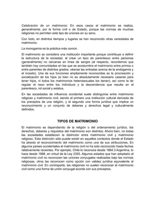 Celebración de un matrimonio: En esos casos el matrimonio se realiza,
generalmente, por la forma civil o de Estado, porque las normas de muchas
religiones no permiten este tipo de uniones en su seno.
Con todo, en distintos tiempos y lugares se han reconocido otras variedades de
matrimonio.
La monogamia es la práctica más común.
El matrimonio se considera una institución importante porque contribuye a definir
la estructura de la sociedad, al crear un lazo de parentesco entre personas
(generalmente) no cercanas en línea de sangre (al respecto, recordemos que
también hay comunidades en las que se acostumbra el matrimonio entre primos o
entre parientes de distintos grados; véanse las entradas acerca de la endogamia y
el incesto). Una de sus funciones ampliamente reconocidas es la procreación y
socialización de los hijos (si bien no es absolutamente necesario casarse para
tener hijos, ni todos los matrimonios heterosexuales los tienen), así como la de
regular el nexo entre los individuos y la descendencia que resulta en el
parentesco, rol social y estatus.
En las sociedades de influencia occidental suele distinguirse entre matrimonio
religioso y matrimonio civil, siendo el primero una institución cultural derivada de
los preceptos de una religión, y el segundo una forma jurídica que implica un
reconocimiento y un conjunto de deberes y derechos legal y culturalmente
definidos.


                          TIPOS DE MATRIMONIO
El matrimonio es dependiendo de la religión o del ordenamiento jurídico, los
derechos, deberes y requisitos del matrimonio son distintos. Ahora bien, no todas
las sociedades establecen la distinción entre matrimonio civil y matrimonio
religioso. Esta distinción sólo puede existir en aquellos contextos donde el Estado
ha atraído el reconocimiento del matrimonio como una de sus atribuciones. En
algunos países occidentales el matrimonio civil no ha sido reconocido hasta fechas
relativamente recientes. Por ejemplo, Chile lo reconoce desde 1884.3 Argentina, lo
hace desde 1888, en virtud de la Ley 2393. Algunos estados que han adoptado el
matrimonio civil no reconocen las uniones conyugales realizadas bajo las normas
religiosas, otros las reconocen como opción con validez jurídica equivalente al
matrimonio civil. En contraparte, las religiones no suelen reconocer el matrimonio
civil como una forma de unión conyugal acorde con sus preceptos.
 